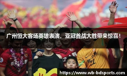 广州恒大客场英雄表演，亚冠首战大胜带来惊喜！