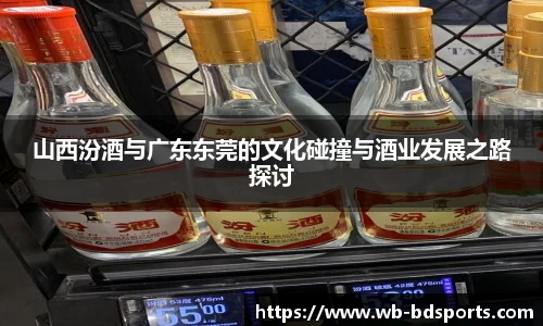 山西汾酒与广东东莞的文化碰撞与酒业发展之路探讨